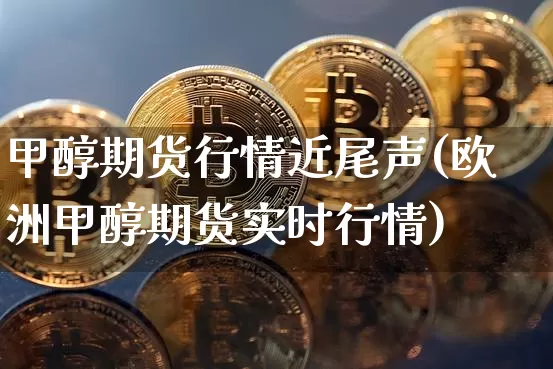 甲醇期货行情近尾声(欧洲甲醇期货实时行情)_https://www.xjzxxn66.com_区块链_第1张