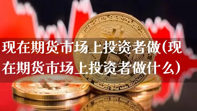 现在期货市场上投资者做(现在期货市场上投资者做什么)_币圈资讯_第1张_相聚币圈 现在期货市场上投资者做(现在期货市场上投资者做什么)_https://www.xjzxxn66.com_币圈资讯_第1张