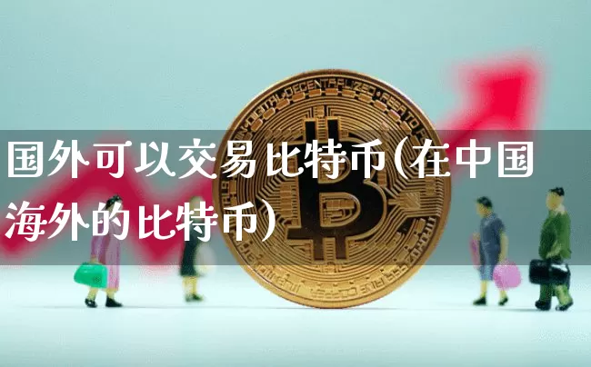 国外可以交易比特币(在中国海外的比特币)_https://www.xjzxxn66.com_比特币_第1张