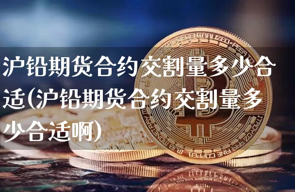 沪铅期货合约交割量多少合适(沪铅期货合约交割量多少合适啊)_https://www.xjzxxn66.com_以太坊_第1张