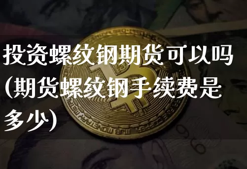 投资螺纹钢期货可以吗(期货螺纹钢手续费是多少)_https://www.xjzxxn66.com_未分类_第1张