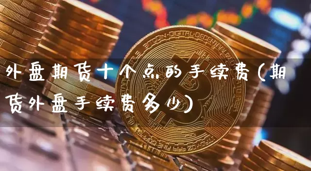 外盘期货十个点的手续费(期货外盘手续费多少)_未分类_第1张_相聚币圈 外盘期货十个点的手续费(期货外盘手续费多少)_https://www.xjzxxn66.com_未分类_第1张