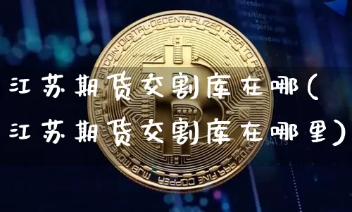 江苏期货交割库在哪(江苏期货交割库在哪里)_比特币_第1张_相聚币圈 江苏期货交割库在哪(江苏期货交割库在哪里)_https://www.xjzxxn66.com_比特币_第1张