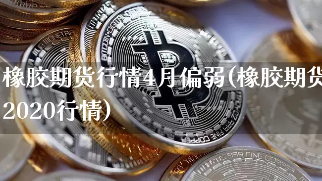 橡胶期货行情4月偏弱(橡胶期货2020行情)_https://www.xjzxxn66.com_未分类_第1张