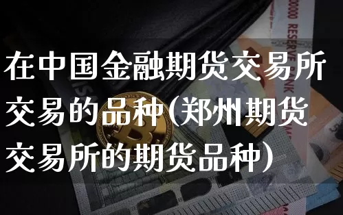 在中国金融期货交易所交易的品种(郑州期货交易所的期货品种)_https://www.xjzxxn66.com_币圈资讯_第1张