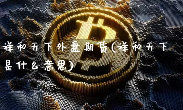 祥和天下外盘期货(祥和天下是什么意思)_区块链_第1张_相聚币圈 祥和天下外盘期货(祥和天下是什么意思)_https://www.xjzxxn66.com_区块链_第1张