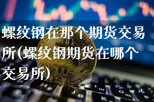 螺纹钢在那个期货交易所(螺纹钢期货在哪个交易所)_https://www.xjzxxn66.com_以太坊_第1张