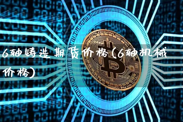6轴铸造期货价格(6轴机械价格)_https://www.xjzxxn66.com_区块链_第1张