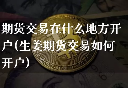 期货交易在什么地方开户(生姜期货交易如何开户)_区块链_第1张_相聚币圈 期货交易在什么地方开户(生姜期货交易如何开户)_https://www.xjzxxn66.com_区块链_第1张