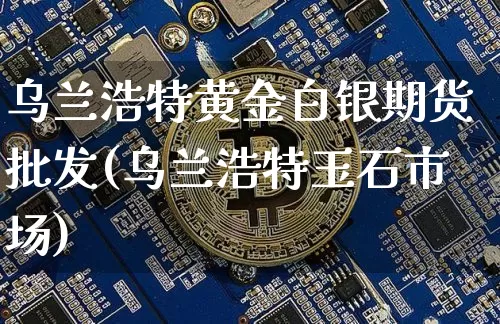 乌兰浩特黄金白银期货批发(乌兰浩特玉石市场)_https://www.xjzxxn66.com_区块链_第1张