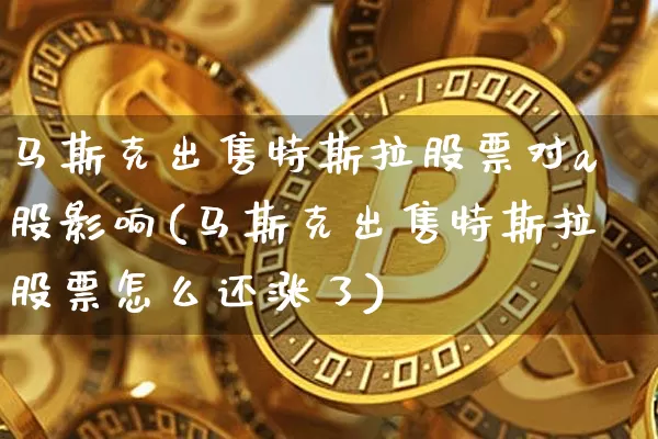马斯克出售特斯拉股票对a股影响(马斯克出售特斯拉股票怎么还涨了)_以太坊_第1张_相聚币圈 马斯克出售特斯拉股票对a股影响(马斯克出售特斯拉股票怎么还涨了)_https://www.xjzxxn66.com_以太坊_第1张