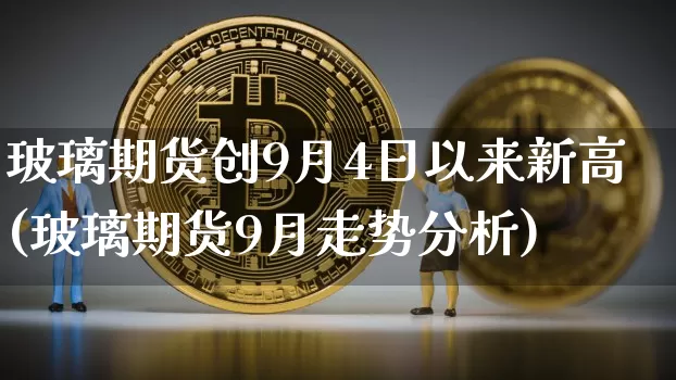 玻璃期货创9月4日以来新高(玻璃期货9月走势分析)_区块链_第1张_相聚币圈 玻璃期货创9月4日以来新高(玻璃期货9月走势分析)_https://www.xjzxxn66.com_区块链_第1张