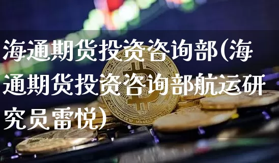 海通期货投资咨询部(海通期货投资咨询部航运研究员雷悦)_https://www.xjzxxn66.com_以太坊_第1张