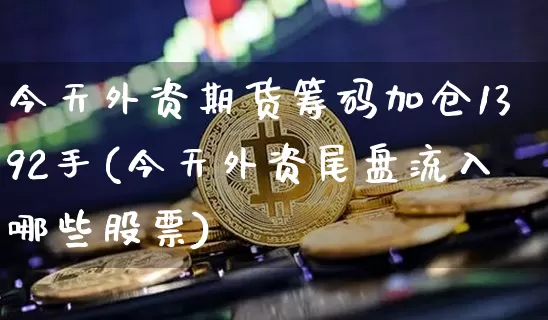 今天外资期货筹码加仓1392手(今天外资尾盘流入哪些股票)_区块链_第1张_相聚币圈 今天外资期货筹码加仓1392手(今天外资尾盘流入哪些股票)_https://www.xjzxxn66.com_区块链_第1张