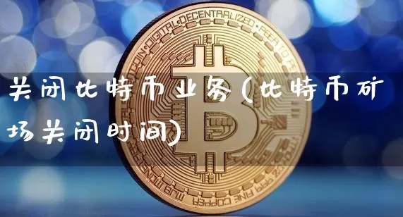 关闭比特币业务(比特币矿场关闭时间)_https://www.xjzxxn66.com_比特币_第1张