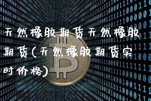 天然橡胶期货天然橡胶期货(天然橡胶期货实时价格)_https://www.xjzxxn66.com_币圈资讯_第1张