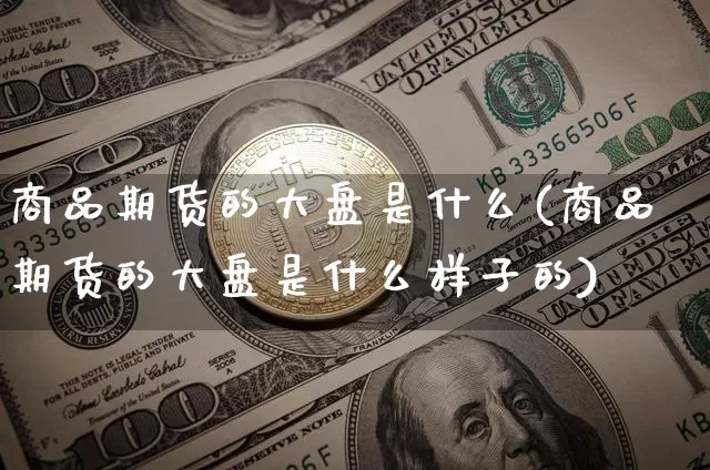 商品期货的大盘是什么(商品期货的大盘是什么样子的)_币圈资讯_第1张_相聚币圈 商品期货的大盘是什么(商品期货的大盘是什么样子的)_https://www.xjzxxn66.com_币圈资讯_第1张
