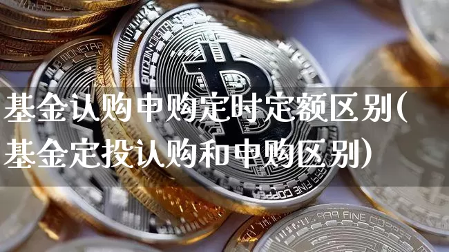 基金认购申购定时定额区别(基金定投认购和申购区别)_https://www.xjzxxn66.com_币圈资讯_第1张