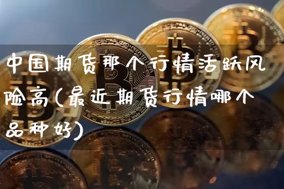 中国期货那个行情活跃风险高(最近期货行情哪个品种好)_https://www.xjzxxn66.com_未分类_第1张
