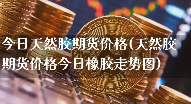 今日天然胶期货价格(天然胶期货价格今日橡胶走势图)_https://www.xjzxxn66.com_未分类_第1张