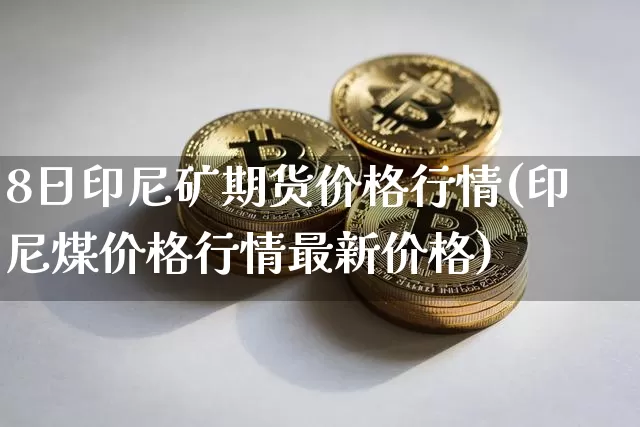 8日印尼矿期货价格行情(印尼煤价格行情最新价格)_以太坊_第1张_相聚币圈 8日印尼矿期货价格行情(印尼煤价格行情最新价格)_https://www.xjzxxn66.com_以太坊_第1张