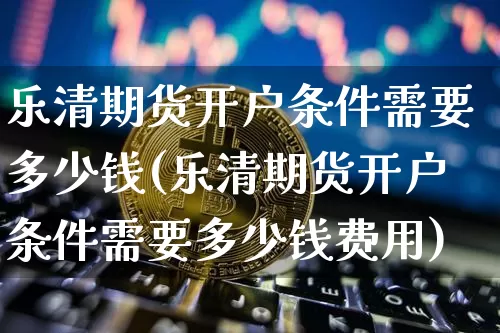 乐清期货开户条件需要多少钱(乐清期货开户条件需要多少钱费用)_以太坊_第1张_相聚币圈 乐清期货开户条件需要多少钱(乐清期货开户条件需要多少钱费用)_https://www.xjzxxn66.com_以太坊_第1张