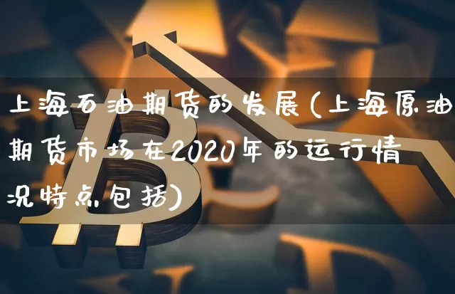 上海石油期货的发展(上海原油期货市场在2020年的运行情况特点包括)_https://www.xjzxxn66.com_币圈资讯_第1张