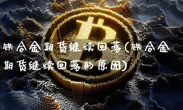 铁合金期货继续回落(铁合金期货继续回落的原因)_https://www.xjzxxn66.com_币圈资讯_第1张