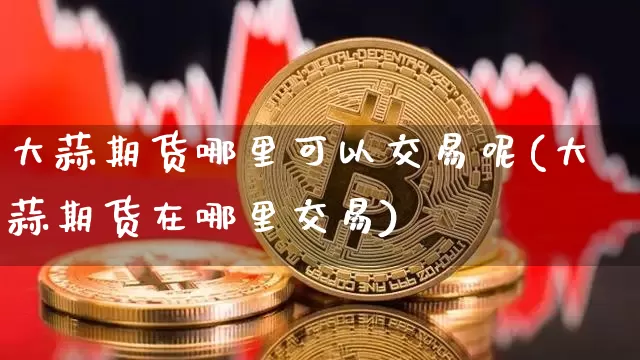大蒜期货哪里可以交易呢(大蒜期货在哪里交易)_https://www.xjzxxn66.com_币圈资讯_第1张