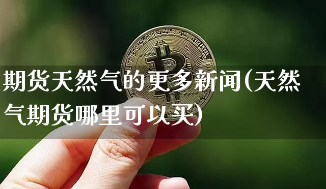 期货天然气的更多新闻(天然气期货哪里可以买)_https://www.xjzxxn66.com_区块链_第1张