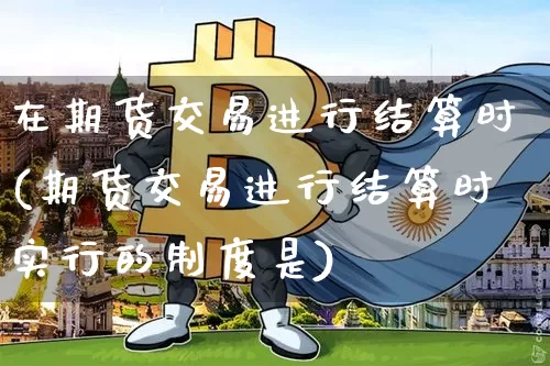 在期货交易进行结算时(期货交易进行结算时实行的制度是)_币圈资讯_第1张_相聚币圈 在期货交易进行结算时(期货交易进行结算时实行的制度是)_https://www.xjzxxn66.com_币圈资讯_第1张