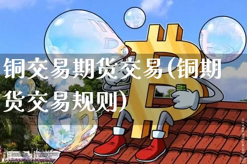 铜交易期货交易(铜期货交易规则)_https://www.xjzxxn66.com_区块链_第1张