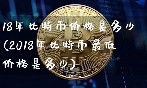 18年比特币价格是多少(2018年比特币最低价格是多少)_https://www.xjzxxn66.com_区块链_第1张