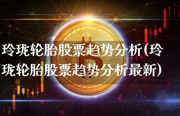 玲珑轮胎股票趋势分析(玲珑轮胎股票趋势分析最新)_区块链_第1张_相聚币圈 玲珑轮胎股票趋势分析(玲珑轮胎股票趋势分析最新)_https://www.xjzxxn66.com_区块链_第1张
