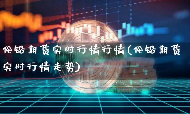 伦铅期货实时行情行情(伦铅期货实时行情走势)_币圈资讯_第1张_相聚币圈 伦铅期货实时行情行情(伦铅期货实时行情走势)_https://www.xjzxxn66.com_币圈资讯_第1张