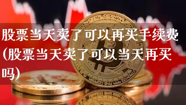 股票当天卖了可以再买手续费(股票当天卖了可以当天再买吗)_https://www.xjzxxn66.com_区块链_第1张