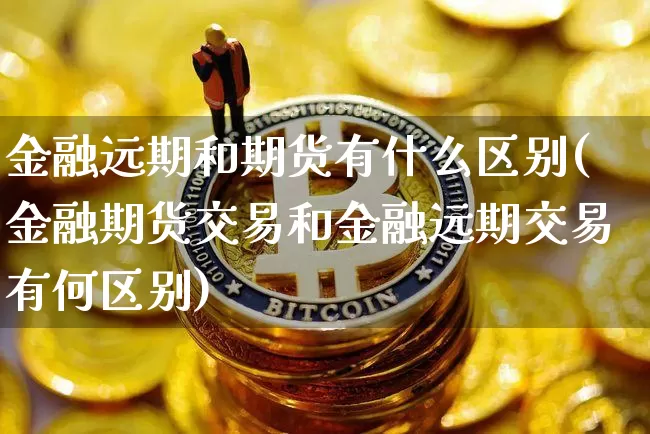 金融远期和期货有什么区别(金融期货交易和金融远期交易有何区别)_https://www.xjzxxn66.com_区块链_第1张