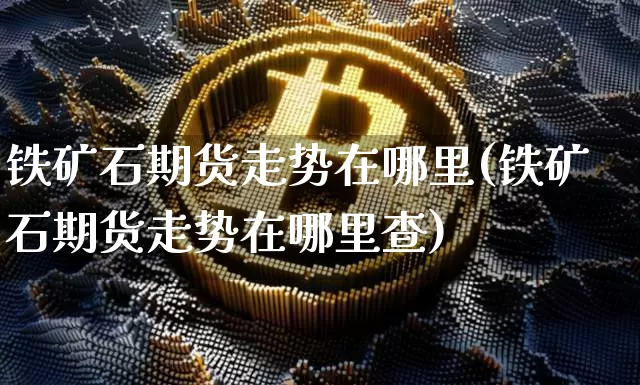 铁矿石期货走势在哪里(铁矿石期货走势在哪里查)_以太坊_第1张_相聚币圈 铁矿石期货走势在哪里(铁矿石期货走势在哪里查)_https://www.xjzxxn66.com_以太坊_第1张