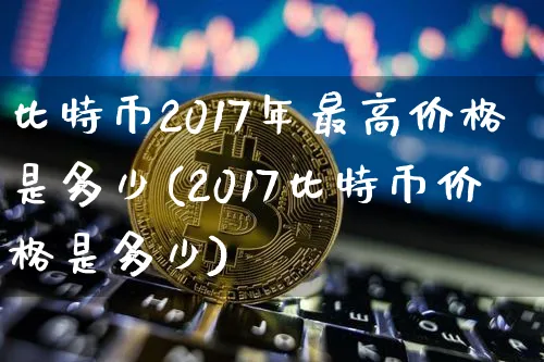 比特币2017年最高价格是多少(2017比特币价格是多少)_https://www.xjzxxn66.com_以太坊_第1张