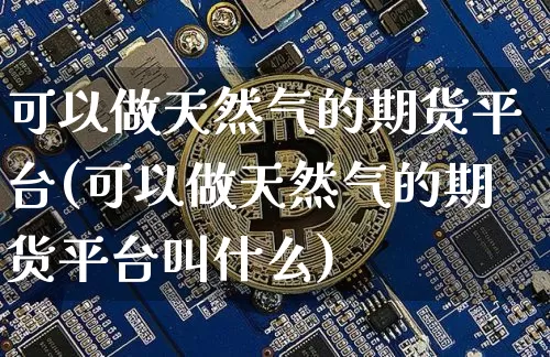 可以做天然气的期货平台(可以做天然气的期货平台叫什么)_以太坊_第1张_相聚币圈 可以做天然气的期货平台(可以做天然气的期货平台叫什么)_https://www.xjzxxn66.com_以太坊_第1张