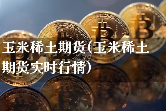 玉米稀土期货(玉米稀土期货实时行情)_比特币_第1张_相聚币圈 玉米稀土期货(玉米稀土期货实时行情)_https://www.xjzxxn66.com_比特币_第1张
