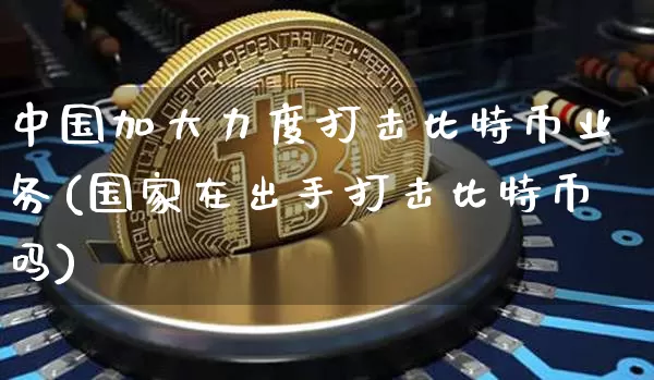 中国加大力度打击比特币业务(国家在出手打击比特币吗)_https://www.xjzxxn66.com_区块链_第1张