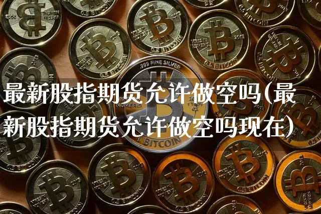 最新股指期货允许做空吗(最新股指期货允许做空吗现在)_https://www.xjzxxn66.com_区块链_第1张
