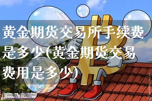 黄金期货交易所手续费是多少(黄金期货交易费用是多少)_以太坊_第1张_相聚币圈 黄金期货交易所手续费是多少(黄金期货交易费用是多少)_https://www.xjzxxn66.com_以太坊_第1张