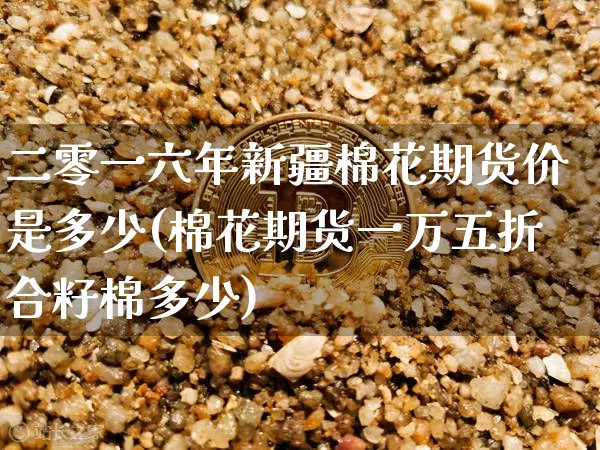 二零一六年新疆棉花期货价是多少(棉花期货一万五折合籽棉多少)_https://www.xjzxxn66.com_比特币_第1张