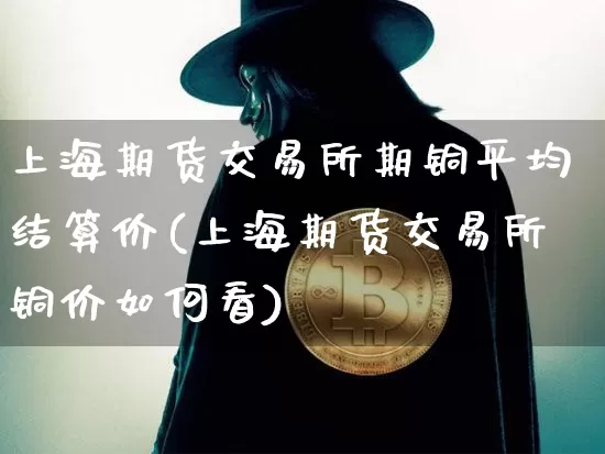 上海期货交易所期铜平均结算价(上海期货交易所铜价如何看)_https://www.xjzxxn66.com_币圈资讯_第1张