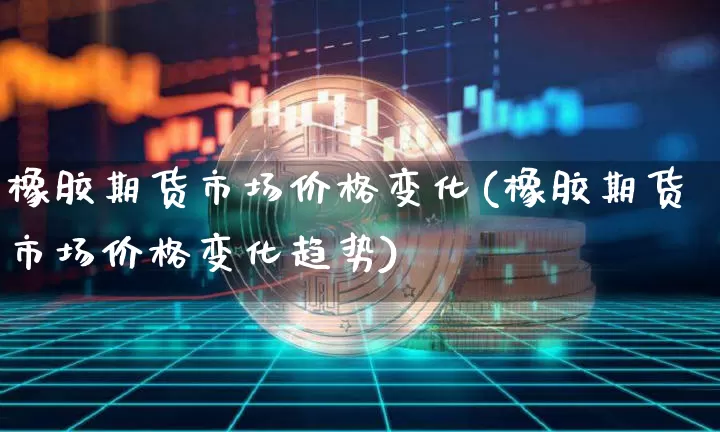橡胶期货市场价格变化(橡胶期货市场价格变化趋势)_https://www.xjzxxn66.com_币圈资讯_第1张