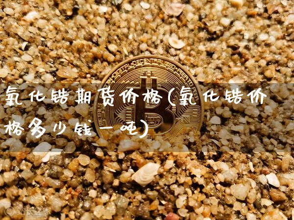 氧化锆期货价格(氧化锆价格多少钱一吨)_https://www.xjzxxn66.com_未分类_第1张