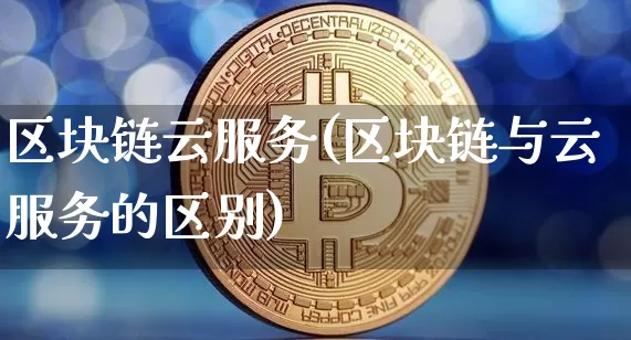 区块链云服务(区块链与云服务的区别)_https://www.xjzxxn66.com_以太坊_第1张