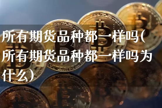 所有期货品种都一样吗(所有期货品种都一样吗为什么)_https://www.xjzxxn66.com_币圈资讯_第1张